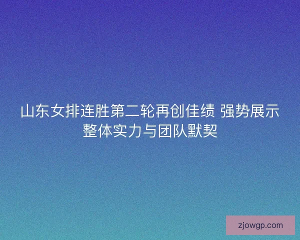 山东女排连胜第二轮再创佳绩 强势展示整体实力与团队默契