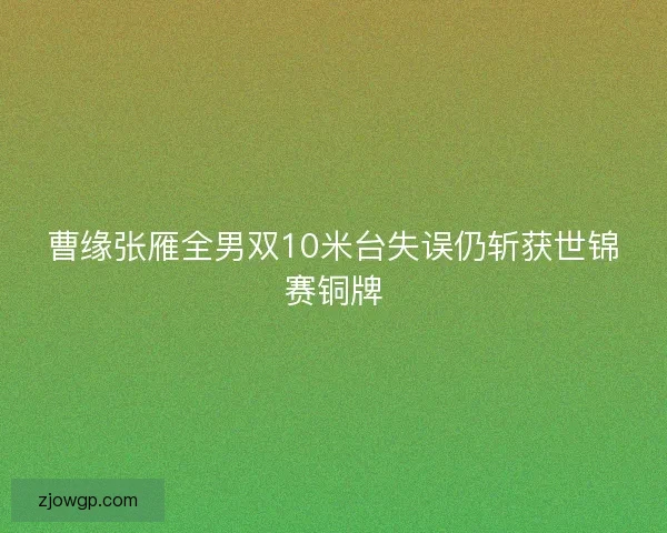 曹缘张雁全男双10米台失误仍斩获世锦赛铜牌