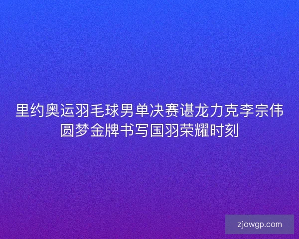 里约奥运羽毛球男单决赛谌龙力克李宗伟圆梦金牌书写国羽荣耀时刻