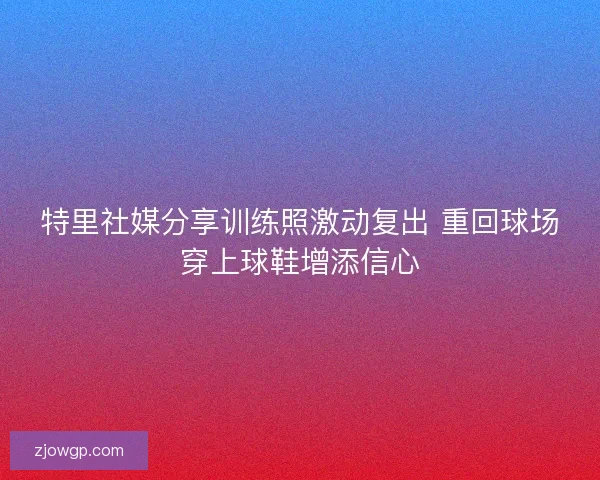 特里社媒分享训练照激动复出 重回球场穿上球鞋增添信心