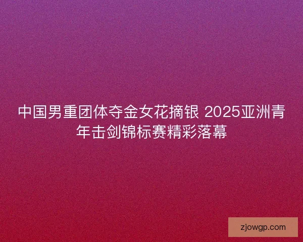 中国男重团体夺金女花摘银 2025亚洲青年击剑锦标赛精彩落幕
