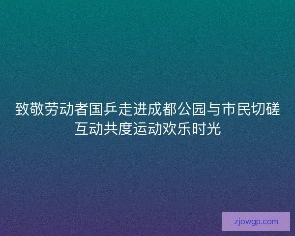 致敬劳动者国乒走进成都公园与市民切磋互动共度运动欢乐时光