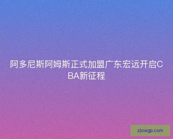 阿多尼斯阿姆斯正式加盟广东宏远开启CBA新征程