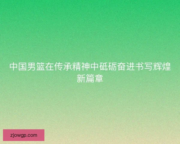 中国男篮在传承精神中砥砺奋进书写辉煌新篇章
