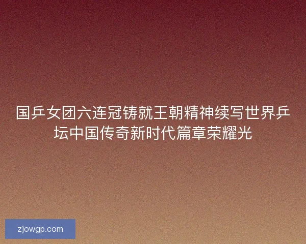 国乒女团六连冠铸就王朝精神续写世界乒坛中国传奇新时代篇章荣耀光