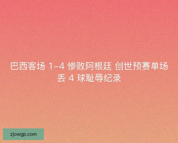 巴西客场 1-4 惨败阿根廷 创世预赛单场丢 4 球耻辱纪录