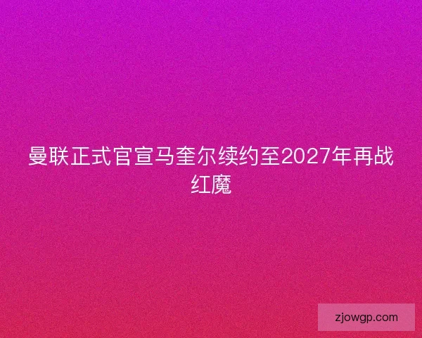 曼联正式官宣马奎尔续约至2027年再战红魔