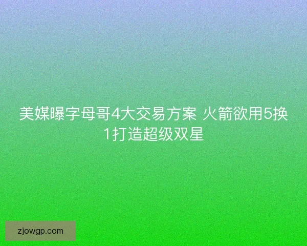 美媒曝字母哥4大交易方案 火箭欲用5换1打造超级双星