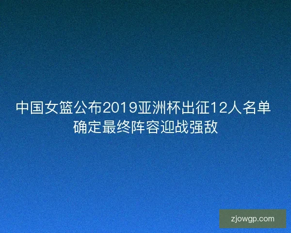 中国女篮公布2019亚洲杯出征12人名单 确定最终阵容迎战强敌