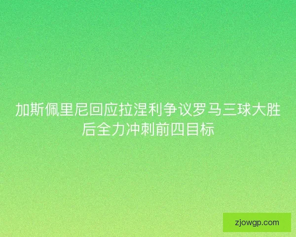 加斯佩里尼回应拉涅利争议罗马三球大胜后全力冲刺前四目标